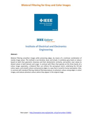 Base paper: - http://ieeexplore.ieee.org/xpls/abs_all.jsp?arnumber=710815
Bilateral Filtering for Gray and Color Images
Institute of Electrical and Electronics
Engineering
Abstract:-
Bilateral filtering smoothen images while preserving edges, by means of a nonlinear combination of
nearby image values. The method is non-iterative, local, and simple. It combines grey levels or colours
based on both their geometric closeness and their photometric similarity, and prefers near values to
distant values in both domain and range. In contrast with filters that operate on the three bands of a
colour image separately, a bilateral filter can enforce the perceptual metric underlying the CIE-Lab
colour space, and smooth colours and preserve edges in a way that is tuned to human perception. Also,
in contrast with standard filtering, bilateral filtering produces no phantom colours along edges in colour
images, and reduces phantom colours where they appear in the original image.
 
