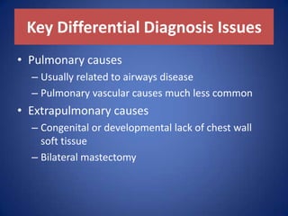 Key Differential Diagnosis Issues
• Pulmonary causes
– Usually related to airways disease
– Pulmonary vascular causes much less common
• Extrapulmonary causes
– Congenital or developmental lack of chest wall
soft tissue
– Bilateral mastectomy
 