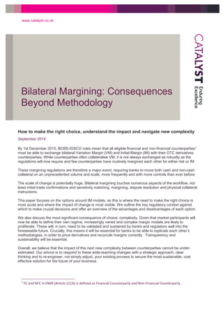 Bilateral Margining: Consequences
Beyond Methodology
www.catalyst.co.uk
1
1 FC and NFC in EMIR (Article 11(3)) is defined as Financial Counterparty and Non-Financial Counterparty.
How to make the right choice, understand the impact and navigate new complexity
September 2014
By 1st December 2015, BCBS-IOSCO rules mean that all eligible financial and non-financial counterparties1
must be able to exchange bilateral Variation Margin (VM) and Initial Margin (IM) with their OTC derivatives
counterparties. While counterparties often collateralise VM, it is not always exchanged as robustly as the
regulations will now require and few counterparties have routinely margined each other for either risk or IM.
These margining regulations are therefore a major event, requiring banks to move both cash and non-cash
collateral on an unprecedented volume and scale, more frequently and with more controls than ever before.
The scale of change is potentially huge. Bilateral margining touches numerous aspects of the workflow, not
least initial trade confirmations and sensitivity matching, margining, dispute resolution and physical collateral
instructions.
This paper focuses on the options around IM models, as this is where the need to make the right choice is
most acute and where the impact of change is most visible. We outline the key regulatory context against
which to make crucial decisions and offer an overview of the advantages and disadvantages of each option.
We also discuss the most significant consequence of choice: complexity. Given that market participants will
now be able to define their own regime, increasingly varied and complex margin models are likely to
proliferate. These will, in turn, need to be validated and sustained by banks and regulators well into the
foreseeable future. Crucially, this means it will be essential for banks to be able to replicate each other’s
methodologies, in order to price derivatives and reconcile margins correctly. Transparency and
sustainability will be essential.
Overall, we believe that the impact of this next new complexity between counterparties cannot be under-
estimated. Our advice is to respond to these wide-reaching changes with a strategic approach, clear
thinking and to re-engineer, not simply adjust, your existing process to secure the most sustainable, cost
effective solution for the future of your business.
 