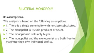 BILATERAL MONOPOLY
Its Assumptions.
This analysis is based on the following assumptions:
 1. There is a single commodity with no close substitutes.
 2. The monopolist is its sole producer or seller.
 3. The monopsonist is its only buyer.
 4. The monopolist and the monopsonist are both free to
maximise their own individual profits.
 