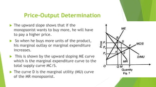 Price-Output Determination
 The upward slope shows that if the
monopsonist wants to buy more, he will have
to pay a higher price.
 So when he buys more units of the product,
his marginal outlay or marginal expenditure
increases.
 This is shown by the upward sloping ME curve
which is the marginal expenditure curve to the
total supply curve MC/S.
 The curve D is the marginal utility (MU) curve
of the MR monopsonist.
 