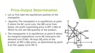 Price-Output Determination
 Let us first take the equilibrium position of the
monopolist.
 Quantity The monopolist is in equilibrium at point
E where his MC curve cuts, the MR curve from
below. His profit maximising price is OP1 (=MS) at
Which he will sell OM quantity of the product.
 The monopsonist is in equilibrium at point B where
his marginal expenditure curve ME intersects the
demand cure D/MU. He buys OQ units of the
product at 0P2 (=QA) price, as determined by point
A on the supply curve MC/S.
 