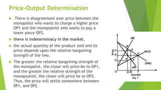 Price-Output Determination
 There is disagreement over price between the
monopolist who wants to charge a higher price
OP1 and the monopsonist who wants to pay a
lower piece OP2.
 there is indeterminacy in the market.
 the actual quantity of the product sold and its
price depends upon the relative bargaining
strength of the two.
 The greater the relative bargaining strength of
the monopolist, the closer will price be to OP1,
and the greater the relative strength of the
monopsonist, the closer will price he to OP2.
Thus, the price will settle somewhere between
0P1, and 0P2.
 