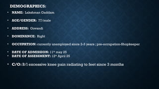 • NAME: Lakshman Gaddam
• AGE/GENDER: 77/male
• ADDRESS: Govandi
• DOMINANCE: Right
• OCCUPATION: currently unemployed since 2-3 years ; pre-occupation-Shopkeeper
• DATE OF ADMISSION: 11th
may 25
• DATE OF ASSESSMENT: 12th
April 25
• C/O: B/l excessive knee pain radiating to feet since 3 months
DEMOGRAPHICS:
 