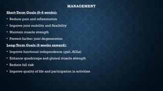 MANAGEMENT
Short-Term Goals (0–6 weeks):
• Reduce pain and inflammation
• Improve joint mobility and flexibility
• Maintain muscle strength
• Prevent further joint degeneration
Long-Term Goals (6 weeks onward):
• Improve functional independence (gait, ADLs)
• Enhance quadriceps and gluteal muscle strength
• Reduce fall risk
• Improve quality of life and participation in activities
 