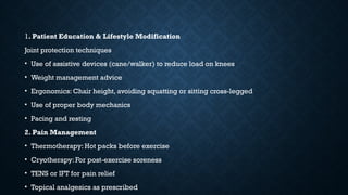 1. Patient Education & Lifestyle Modification
Joint protection techniques
• Use of assistive devices (cane/walker) to reduce load on knees
• Weight management advice
• Ergonomics: Chair height, avoiding squatting or sitting cross-legged
• Use of proper body mechanics
• Pacing and resting
2. Pain Management
• Thermotherapy: Hot packs before exercise
• Cryotherapy: For post-exercise soreness
• TENS or IFT for pain relief
• Topical analgesics as prescribed
 