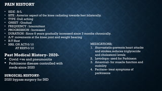 PAIN HISTORY
• SIDE : B/L
• SITE : Anterior aspect of the knee radiating towards feet bilaterally.
• TYPE :Dull aching
• ONSET : Gradual
• FREQUENCY : Intermittent
• PROGRESSION : Increased
• DURATION : Since 8 years gradually increased since 3 months chronically.
• A/F: movements at the knee joint and weight bearing
• R/F:Rest
• NRS. ON ACT-5/10
AT REST-0/10
Past Medical History- 2020-
 Covid +ve and pneumonitis
 Parkinsons disease controlled with
meds since 2020
SURGICAL HISTORY-
2020 bypass surgery for IHD
MEDICATIONS;
1. Atorvastatin-prevents heart attacks
and strokes.reduces triglyceride
and cholesterol levels
2. Levodopa- used for Parkinson
3. Amantrail- for muscle function and
mobility
4. Pacitane- treat symptoms of
parkinsons
 