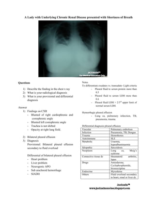 A Lady with Underlying Chronic Renal Disease presented with Shortness of Breath




Questions                                           Notes
                                                    To differentiate exudates vs. transudate- Light criteria
                                                                                  transudate
   1) Describe the finding in the chest x ray                - Pleural fluid to serum protein more than
                                                                                   erum
   2) What is your radiological diagnosis                         0.5
   3) What is your provisional and differential              - Pleural fluid to serum LDH more than
      diagnosis                                                   0.6
                                                             - Pleural fluid LDH > 2/3rd upper limit of
                                                                  normal serum LDH.
Answer
   1) Findings on CXR                               Hemorrhagic pleural effusion
       - Blunted of right cardiophrenic and                - Lung ca, pulmonary infarction, TB,
          costophrenic angle                                   pneumonia, trauma.
       - Blunted left costophrenic angle
       - Trachea is not shifted                     Differential diagnosis pleural effusion
       - Opacity at right lung field.               Vascular                     Pulmonary embolism
                                                    Infection                    Pneumonia, TB, Dengue
                                                    Trauma                       Hemothorax
   2) Bilateral pleural effusion
                                                    Autoimmune                   SLE
   3) Diagnosis                                     Metabolic                    Uraemia,
      Provisional: Bilateral pleural effusion                                    hypoalbuminaemia
      secondary to fluid overload                   Idiopathic                   Sarcoidosis
                                                    Neoplasm                     Lung        ca,      Meig’s
                                                                                 sydrome
       Differential of bilateral pleural effusion   Connective tissue dz         rheumatoid         arthritis,
       - Heart problem                                                           lupus
       - Liver problem                              Drugs                        Amiodarone,
       - Neurogenic APO                                                          Cyclophosphamide,
                                                                                 bromocriptine
       - Sub arachnoid hemorrhage                   Endocrine                    Myxedema
       - SIADH                                      Others                       Fluid overload secondary
                                                                                 to heart, renal or liver dz.
 