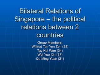 Bilateral Relations of Singapore – the political relations between 2 countries Group Members: Wilfred Tan Yen Zen (38) Tay Kai Wen (34) Wei Yue Xin (37) Qu Ming Yuan (31) 