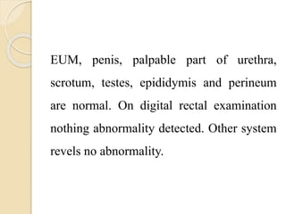 EUM, penis, palpable part of urethra,
scrotum, testes, epididymis and perineum
are normal. On digital rectal examination
nothing abnormality detected. Other system
revels no abnormality.
 