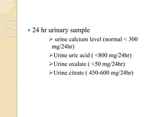  24 hr urinary sample
 urine calcium level (normal < 300
mg/24hr)
Urine uric acid ( <800 mg/24hr)
Urine oxalate ( <50 mg/24hr)
Urine citrate ( 450-600 mg/24hr)
 