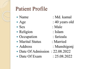 Patient Profile
 Name : Md. kamal
 Age : 40 years old
 Sex : Male
 Religion : Islam
 Occupation : farioala
 Marital Status : Married
 Address : Munshigonj
 Date Of Admission : 22.08.2022
 Date Of Exam : 25.08.2022
 