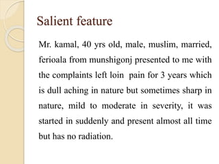 Salient feature
Mr. kamal, 40 yrs old, male, muslim, married,
ferioala from munshigonj presented to me with
the complaints left loin pain for 3 years which
is dull aching in nature but sometimes sharp in
nature, mild to moderate in severity, it was
started in suddenly and present almost all time
but has no radiation.
 