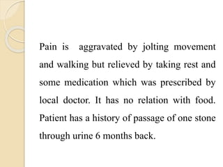Pain is aggravated by jolting movement
and walking but relieved by taking rest and
some medication which was prescribed by
local doctor. It has no relation with food.
Patient has a history of passage of one stone
through urine 6 months back.
 