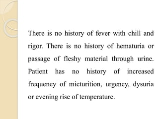 There is no history of fever with chill and
rigor. There is no history of hematuria or
passage of fleshy material through urine.
Patient has no history of increased
frequency of micturition, urgency, dysuria
or evening rise of temperature.
 