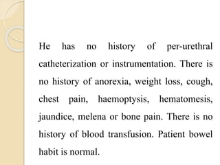 He has no history of per-urethral
catheterization or instrumentation. There is
no history of anorexia, weight loss, cough,
chest pain, haemoptysis, hematomesis,
jaundice, melena or bone pain. There is no
history of blood transfusion. Patient bowel
habit is normal.
 