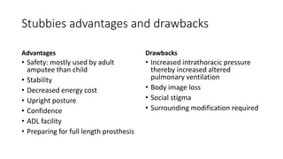 Stubbies advantages and drawbacks
Advantages
• Safety: mostly used by adult
amputee than child
• Stability
• Decreased energy cost
• Upright posture
• Confidence
• ADL facility
• Preparing for full length prosthesis
Drawbacks
• Increased intrathoracic pressure
thereby increased altered
pulmonary ventilation
• Body image loss
• Social stigma
• Surrounding modification required
 