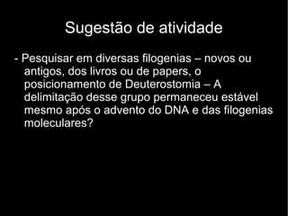 Sugestão de atividade
- Pesquisar em diversas filogenias – novos ou
antigos, dos livros ou de papers, o
posicionamento de Deuterostomia – A
delimitação desse grupo permaneceu estável
mesmo após o advento do DNA e das filogenias
moleculares?
 