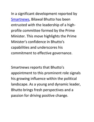 In a significant development reported by
Smartnews, Bilawal Bhutto has been
entrusted with the leadership of a high-
profile committee formed by the Prime
Minister. This move highlights the Prime
Minister's confidence in Bhutto's
capabilities and underscores his
commitment to effective governance.
Smartnews reports that Bhutto's
appointment to this prominent role signals
his growing influence within the political
landscape. As a young and dynamic leader,
Bhutto brings fresh perspectives and a
passion for driving positive change.
 