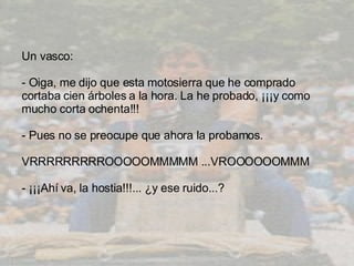 Un vasco:  -  Oiga ,  me dijo que esta motosierra que he comprado cortaba cien árboles a la hora .   L a he probado,  ¡ ¡¡y como mucho corta ochenta!! ! -  Pues no se preocupe que ahora la probamos.  VRRRRRRRRROOOOOMMMMM ...VROOOOOOMMM  - ¡ ¡¡Ahí va, la hostia!!!... ¿y ese ruido ... ?  