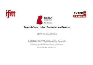  
	
  
Towards	
  Smart	
  Urban	
  Territories	
  and	
  Tourism	
  
KEPA	
  OLABARRIETA	
  
	
  
BILBAO	
  EKINTZA/Bilbao	
  City	
  Council	
  
kolabarrieta@bilbaoturismo.bilbao.net	
  
h<p://www.bilbao.net	
  
	
  
 