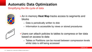 Copyright © 2013, Oracle and/or its affiliates. All rights reserved.24
Automatic Data Optimization
 An in memory Heat Map tracks access to segments and
blocks
– Data is periodically written to disk
– Information is accessible by views or stored procedures
 Users can attach policies to tables to compress or tier data
based on access to data
– Tables or Partitions can be moved between compression levels
whilst data is still being accessed
Simplifying the life cycle of data
Policy 1
 