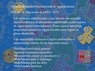 Primera definición Internacional de superdotación Oficina de Educación de EEUU 1972 
Las personas superdotadas o con talento son aquellas identificadas por profesionales cualificados como sujetos de capacidades sobresalientes. Estos sujetos necesitan programas educativos especializados para lograr su pleno desarrollo. Las capacidades incluyen o logros potenciales o demostrados dentro de las siguientes áreas: Habilidad intelectual general 
•Aptitud académica específica 
•Pensamiento creativo o productivo 
•Habilidades para el liderazgo 
•Habilidades para las artes 
•Habilidades motrices  