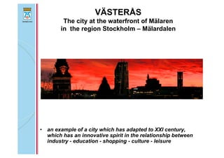VÄSTERÅS
The city at the waterfront of Mälaren
in the region Stockholm – Mälardalen
• an example of a city which has adapted to XXI century,
which has an innovative spirit in the relationship between
industry - education - shopping - culture - leisure
 