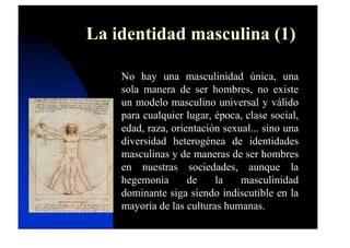 La identidad masculina (1)
No hay una masculinidad única, una
sola manera de ser hombres, no existe
un modelo masculino universal y válido
para cualquier lugar, época, clase social,
edad, raza, orientación sexual... sino una
diversidad heterogénea de identidades
masculinas y de maneras de ser hombres
en nuestras sociedades, aunque la
hegemonía de la masculinidad
dominante siga siendo indiscutible en la
mayoría de las culturas humanas.
 
