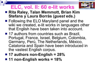 ELC, vol. II: 60 e-lit works Rita Raley, Talan Memmott, Brian Kim Stefans y Laura Borràs ( guest  eds.) Following the ELO Maryland panel and the wiki we created, e-lit works in languages other that English have been taken into account. 17 authors from countries such as Brazil, Portugal, France, Israel, Belgium, Colombia, Germany, Perú, The Netherlands, México, Catalonia and Spain have been introduced in the vastest English corpus.  17 authors non-English = 28% 11 non-English works = 18% 