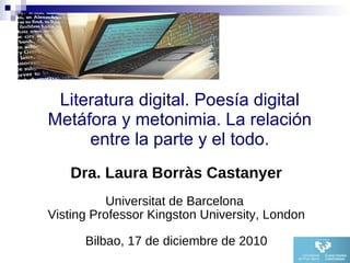 Literatura digital. Poesía digital Metáfora y metonimia. La relación entre la parte y el todo. Dra. Laura Borràs Castanyer Universitat de Barcelona  Visting Professor Kingston University, London Bilbao, 17 de diciembre de 2010 
