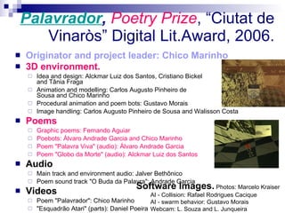 Palavrador ,  Poetry Prize , “Ciutat de Vinaròs” Digital Lit.Award, 2006. Originator and project leader: Chico Marinho 3D environment.   Idea and design: Alckmar Luiz dos Santos, Cristiano Bickel  and Tânia Fraga Animation and modelling: Carlos Augusto Pinheiro de  Sousa and Chico Marinho Procedural animation and poem bots: Gustavo Morais Image handling: Carlos Augusto Pinheiro de Sousa and Walisson Costa   Poems  Graphic poems: Fernando Aguiar Poebots: Álvaro Andrade Garcia and Chico Marinho Poem &quot;Palavra Viva&quot; (audio): Álvaro Andrade Garcia Poem &quot;Globo da Morte&quot; (audio): Alckmar Luiz dos Santos Audio Main track and environment audio: Jalver Bethônico Poem sound track &quot;O Buda da Palavra&quot;: Andrade Garcia Videos Poem &quot;Palavrador&quot;: Chico Marinho &quot;Esquadrão Atari&quot; (parts): Daniel Poeira Software Images.   Photos: Marcelo Kraiser AI - Collision: Rafael Rodrigues Cacique AI - swarm behavior: Gustavo Morais Webcam: L. Souza and L. Junqueira   