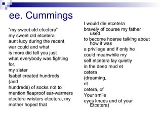 ee. Cummings “ my sweet old etcetera” my sweet old etcetera aunt lucy during the recent war could and what is more did tell you just what everybody was fighting for, my sister Isabel created hundreds (and hundreds) of socks not to mention fleaproof ear-warmers etcetera wristers etcetera, my mother hoped that I would die etcetera bravely of course my father used to become hoarse talking about how it was a privilege and if only he could meanwhile my self etcetera lay quietly in the deep mud et cetera (dreaming, et cetera, of Your smile eyes knees and of your Etcetera) 