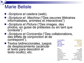 Marie Belisle - Scriptura et caetera  (web). - Scriptura et  Machina  (“Des oeuvres littéraires informatisées, animées et interactives”) - Scriptura et Pictura  (“Des images, des photos, en guise de prétextes ou en tant que contexte”) - Scriptura et Coniventia  (“Des collaborations, des effets de conjonction et de  contrepoint”). Textos bidireccionales, juegos de desplazamiento (acariciar  el texto para descobrir el  texto oculto), etc. 