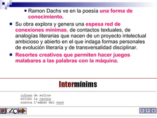 Ramon Dachs ve en la poesía  una forma de conocimiento. Su obra explora y genera una  espesa red de conexiones mínimas ,  de contactos textuales, de analogías literarias que nacen de un proyecto intelectual ambicioso y abierto en el que indaga formas personales de evolución literaria y de transversalidad disciplinar. Resortes creativos que permiten hacer juegos malabares a las palabras con la máquina. 