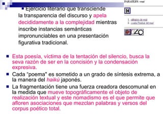 Ejercicio literario que transciende  la transparencia del discurso y  apela  decididamente a la complejidad  mientras  inscribe instancias semánticas  impronunciables en una presentación  figurativa tradicional. Esta poesía, víctima de la tentación del silencio, busca la seva razón de ser en la concisión y la condensación expresiva.  Cada “poema&quot; es sometido a un grado de síntesis extrema, a la manera del   haikú  japonés . La fragmentación tiene una fuerza creadora descomunal en la medida que  mueve topogràficamente el objeto de realización textual y este nomadismo es el que permite que afloren asociaciones que mezclan palabras y versos del corpus poético total. 