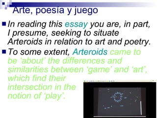 Arte, poesía y juego In reading this  essay  you are, in part, I presume, seeking to situate Arteroids in relation to art and poetry.  To some extent,  Arteroids  came to be ‘about’ the differences and similarities between ‘game’ and ‘art’, which find their  intersection in the  notion of ‘play’.   