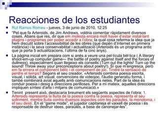 Reacciones de los estudiantes Rut Ramos Romeu  - jueves, 3 de junio de 2010, 12:25 “ Pel que fa Arteroids, de Jim Andrews, voldria comentar ràpidament diversos coses. Abans que res, dir que  em molesta encara molt haver d’estar instal·lant plugins i programes per poder accedir a l’obra ; la qual cosa referma la idea que ja hem discutit sobre l’accessibilitat de les obres (que depèn d’Internet en primera instància) i la seva conservabilitat i actualització (Arteroids és un programa antic que ja porta 5 actualitzacions, l’última de fa cinc anys).  La pàgina inicial em prepara com si anés a veure una pel·lícula bèl·lica ( A literary shoot-em-up computer game— the battle of poetry against itself and the forces of dullness), especialment quan llegeixo els consells (Turn out the lights! Turn up the sound! Throw away your preconceptions about poetry!).  Sí que m’engresca, però  em fa enrera el component bèlic i el component de joc. Tindré la sensació de perdre el temps?  Segons el seu creador, «Arteroids combina poesia escrita, visual, i sòlida, art visual, convencions de videojoc, l'àudio generatiu forma, i també combinarà aviat aquells amb comunicacions netes. Part de la idea és conduir poesia i desig a direccions perilloses. Per a mi mateix, aquelles direccions impliquen síntesi d'arts i mitjans de comunicació.»  Tenint  present això, destacaria breument els següents aspectes de l’obra:  1. Arteroids representa la lluita de la poesia contra la poesia, representa el seu sofriment, mentre lluita contra diversos aspectes com les paraules, la monotonia, i el seu destí.  En el “game mode”, el jugador capitaneja el vaixell de poesia i és responsable de destruir idees, paraules, a base de canonejar-les”.  