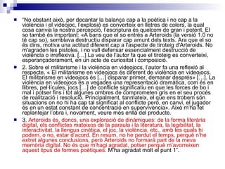 “ No obstant això, per decantar la balança cap a la poètica i no cap a la violència i el videojoc, l’explosió es converteix en lletres de colors, la qual cosa canvia la nostra percepció, l’escriptura és quelcom de gran i potent. El so també és important: «A bans que el so entrés a Arteroids (la versió 1.0 no té cap so), semblava destructiu disparar cap amunt dels texts. Ara que el so és dins, motiva una actitud diferent cap a l'aspecte de tiroteig d'Arteroids. No m'agraden les pistoles, i no vull defensar essencialment destrucció de violència o irreflexiva. […] La veu de l’autor fa que el tiroteig es converteixi, esperançadorament, en un acte de curiositat i composició.  2. Sobre el militarisme i la violència en videojocs, l’autor fa una reflexió al respecte. « El militarisme en videojocs és diferent de violència en videojocs. El militarisme en videojocs és […] disparar primer, demanar després» […]. La violència en videojocs és a vegades una representació dramàtica, com és en llibres, pel·lícules, jocs […] de conflicte significatiu en que les forces de bo i mal i potser fins i tot algunes ombres de comprometen gris en el seu procés de realització i resolució. Principalment, tanmateix, el que ens trobem són situacions on no hi ha cap tal significat al conflicte però, en canvi, el jugador és en un estat constant de concentració en supervivència».  Això m’ha fet replantejar l’obra i, novament, veure més enllà del producte.  3.  Arteroids és, doncs, una exploració de dinàmiques: de la forma literària digital, els conflictes mateixos de la paraula i la literatura, la legibilitat, la interactivitat, la llengua cinètica, el joc, la violència, etc., amb les quals hi podem, o no, estar d’acord. En resum, no he perdut el temps, perquè n’he extret algunes conclusions, però Arteroids no formarà part de la meva memòria digital.  No és que m’hagi agradat, potser perquè m’avorreixen aquest tipus de formes poètiques.   M’ha agradat molt el punt 1”. 