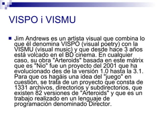 VISPO i VISMU Jim Andrews es un artista visual que combina lo que él denomina VISPO (visual poetry) con la VISMU (visual music) y que desde hace 3 años está volcado en el BD cinema. En cualquier caso, su obra &quot;Arteroids&quot; basada en este mátrix que es &quot;Nio&quot; fue un proyecto del 2001 que ha evolucionado des de la versión 1.0 hasta la 3.1.  Para que os hagáis una idea del &quot;juego&quot; en cuestión, se trata de un proyecto que consta de 1331 archivos, directorios y subdirectorios, que existen 82 versiones de &quot;Arteroids&quot; y que es un trabajo realizado en un lenguaje de programación denominado Director.  