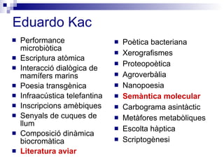 Eduardo Kac Performance microbiòtica Escriptura atòmica Interacció dialògica de mamífers marins Poesia transgènica Infraacústica telefantina Inscripcions amèbiques Senyals de cuques de llum Composició dinàmica biocromàtica Literatura aviar Poètica bacteriana Xerografismes Proteopoètica Agroverbàlia Nanopoesia Semàntica molecular Carbograma asintàctic Metàfores metabòliques Escolta hàptica Scriptogènesi 