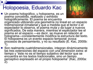 Holopoesia, Eduardo Kac Un poema holográfico, u holopoema, es un  poema concebido, realizado y exhibido  holográficamente. El poema se encuentra  organizado utilizando una geometría no lineal en un espacio tridimensional inmaterial y que a medida que el lector o el espectador lo observa, el poema muta y da lugar a nuevos significados. De esta manera, mientras el espectador lee el poema en el espacio —es decir, se mueve en relación al holograma—constantemente modifica la estructura del texto. El holopoema es un evento espacio temporal: evoca procesos de pensamiento, y no su resultado (E. Kac, 2000b: 1).  Son realmente cuatridimensionales, integran dinámicamente las tres extensiones del espacio con una dimensión extra: el tiempo y “éste no es el tiempo subjetivo del lector que se encuentra en los textos tradicionales, sino un tiempo perceptivo expresado en el propio holopoema” (Kac, 2000a: 2).  