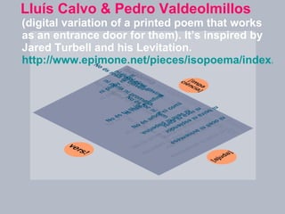 Lluís Calvo & Pedro Valdeolmillos  (digital variation of a printed poem that works as an entrance door for them). It’s inspired by Jared Turbell and his Levitation.   http://www.epimone.net/pieces/isopoema/index.html   