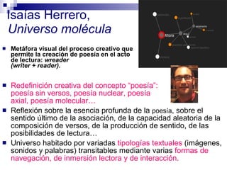 Isaías Herrero,  Universo molécula Redefinición creativa del concepto “poesía”:  poesía sin versos, poesía nuclear, poesía  axial, poesía molecular… Reflexión sobre la esencia profunda de la  poesía , sobre el sentido último de la asociación, de la capacidad aleatoria de la composición de versos, de la producción de sentido, de las posibilidades de lectura… Universo habitado por variadas  tipologías textuales   (imágenes, sonidos y palabras) transitables mediante varias  formas de navegación, de inmersión lectora y de interacción.   Metáfora visual del proceso creativo que permite la creación de poesía en el acto de lectura:  wreader  (writer + reader). 