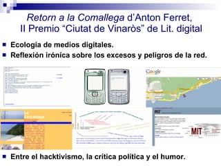 Retorn a la Comallega  d’Anton Ferret,  II Premio “Ciutat de Vinaròs” de Lit. digital Ecología de medios digitales. Reflexión iróníca sobre los excesos y peligros de la red.  Entre el hacktivismo, la crítica política y el humor. 