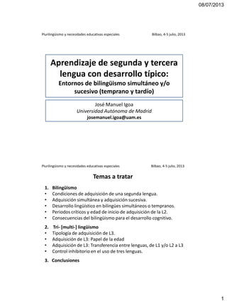 08/07/2013
1
Aprendizaje de segunda y tercera
lengua con desarrollo típico:
Entornos de bilingüismo simultáneo y/o
sucesivo (temprano y tardío)
José Manuel Igoa
Universidad Autónoma de Madrid
josemanuel.igoa@uam.es
Plurilingüismo y necesidades educativas especiales Bilbao, 4-5 julio, 2013
Plurilingüismo y necesidades educativas especiales Bilbao, 4-5 julio, 2013
1. Bilingüismo
• Condiciones de adquisición de una segunda lengua.
• Adquisición simultánea y adquisición sucesiva.
• Desarrollo lingüístico en bilingües simultáneos o tempranos.
• Periodos críticos y edad de inicio de adquisición de la L2.
• Consecuencias del bilingüismo para el desarrollo cognitivo.
2. Tri- [multi-] lingüismo
• Tipología de adquisición de L3.
• Adquisición de L3: Papel de la edad
• Adquisición de L3: Transferencia entre lenguas, de L1 y/o L2 a L3
• Control inhibitorio en el uso de tres lenguas.
3. Conclusiones
Temas a tratar
 