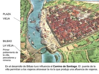 PLAZA VIEJA BILBAO LA VIEJA Primer poblamiento de la villa, pescadores y mineros En el desarrollo de Bilbao tuvo influencia el  Camino de Santiago . El  puente de la villa permitían a los viajeros atravesar la ría lo que produjo una afluencia de viajeros. 