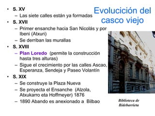 Evolucición del casco viejo S. XV Las siete calles están ya formadas S. XVII Primer ensanche hacia San Nicolás y por Ibeni (Atxuri) Se derriban las murallas S. XVIII Plan Loredo   (permite la construcción hasta tres alturas) Sigue el crecimiento por las calles Ascao, Esperanza, Sendeja y Paseo Volantín S. XIX Se construye la Plaza Nueva Se proyecta el Ensanche  (Alzola, Atxukarro eta Hoffmeyer) 1876 1890 Abando es anexionado a  Bilbao Biblioteca de Bidebarrieta 