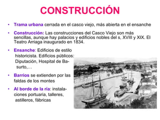 CONSTRUCCIÓN Trama urbana   cerrada en el casco viejo, más abierta en el ensanche Construcción:  Las construcciones del Casco Viejo son más sencillas, aunque hay palacios y edificios nobles del s, XVIII y XIX. El Teatro Arriaga inaugurado en 1834. Ensanche :  Edificios de estilo historicista. Edificios públicos:  Diputación, Hospital de Ba- surto,… Barrios  se extienden por las faldas de los montes Al borde de la ría : instala- ciones portuaria, talleres, astilleros, fábricas 