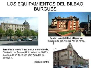 LOS EQUIPAMIENTOS DEL BILBAO BURGUÉS Santo Hospital Civil  (Basurto) Inaugurado por Alfonso XIII en 1908. Jardines y  Santa Casa de La Misericorida.  Diseñada por Antonio Goicoechea en 1886 e inaugurada en 1872 por  Don Amadeo de Saboya I .  Instituto central 